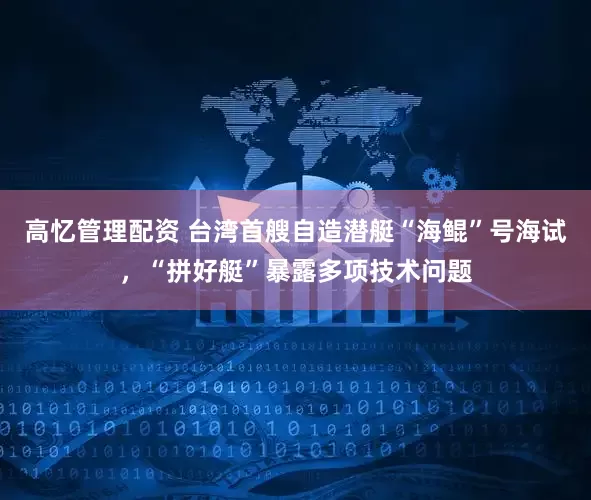 高忆管理配资 台湾首艘自造潜艇“海鲲”号海试，“拼好艇”暴露多项技术问题