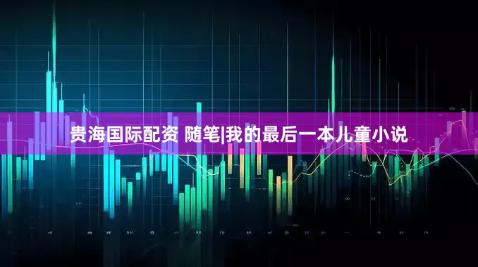 贵海国际配资 随笔|我的最后一本儿童小说