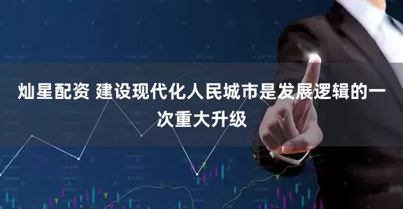 灿星配资 建设现代化人民城市是发展逻辑的一次重大升级