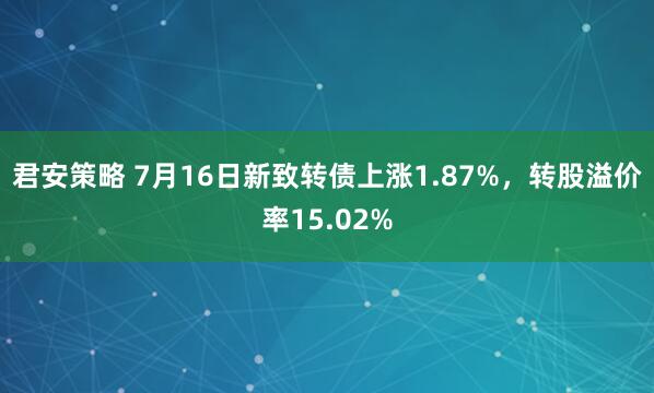 君安策略 7月16日新致转债上涨1.87%，转股溢价率15.02%