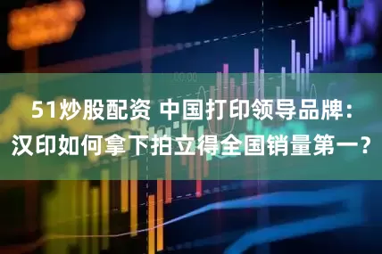 51炒股配资 中国打印领导品牌：汉印如何拿下拍立得全国销量第一？