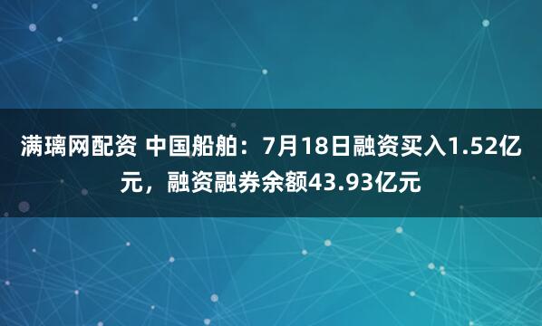 满璃网配资 中国船舶：7月18日融资买入1.52亿元，融资融券余额43.93亿元