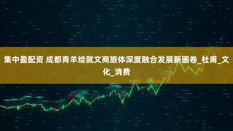 集中盈配资 成都青羊绘就文商旅体深度融合发展新画卷_杜甫_文化_消费