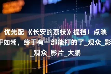 优先配 《长安的荔枝》提档！点映口碑好评如潮，终于有一部能打的了_观众_影片_大鹏