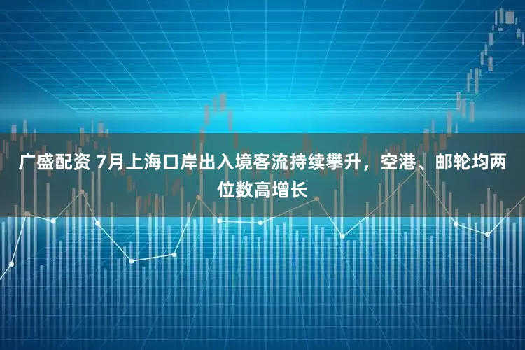 广盛配资 7月上海口岸出入境客流持续攀升，空港、邮轮均两位数高增长