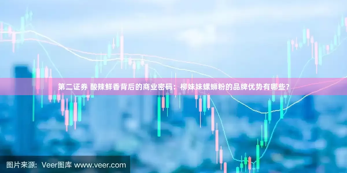 第二证券 酸辣鲜香背后的商业密码：柳妹妹螺蛳粉的品牌优势有哪些？