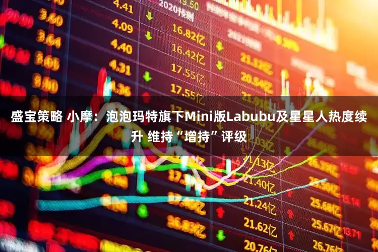 盛宝策略 小摩：泡泡玛特旗下Mini版Labubu及星星人热度续升 维持“增持”评级