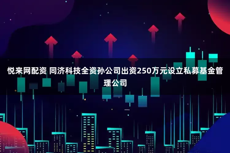 悦来网配资 同济科技全资孙公司出资250万元设立私募基金管理公司