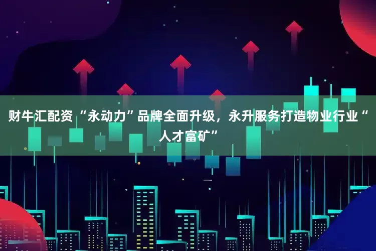 财牛汇配资 “永动力”品牌全面升级，永升服务打造物业行业“人才富矿”