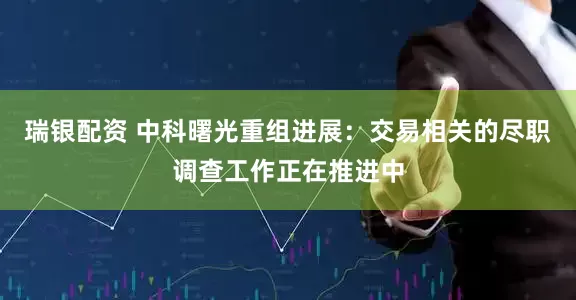 瑞银配资 中科曙光重组进展：交易相关的尽职调查工作正在推进中