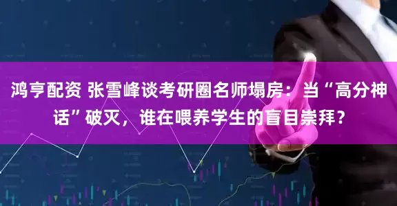 鸿亨配资 张雪峰谈考研圈名师塌房：当“高分神话”破灭，谁在喂养学生的盲目崇拜？
