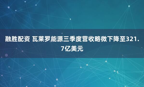 融胜配资 瓦莱罗能源三季度营收略微下降至321.7亿美元