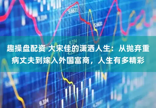 趣操盘配资 大宋佳的潇洒人生：从抛弃重病丈夫到嫁入外国富商，人生有多精彩