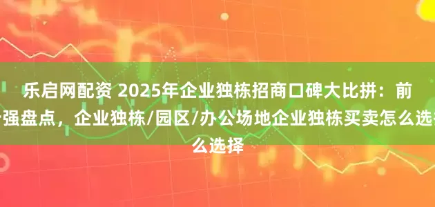 乐启网配资 2025年企业独栋招商口碑大比拼：前十强盘点，企业独栋/园区/办公场地企业独栋买卖怎么选择