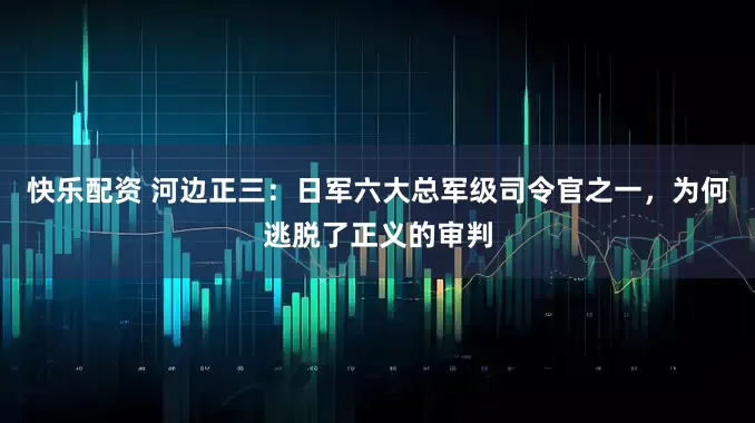 快乐配资 河边正三：日军六大总军级司令官之一，为何逃脱了正义的审判