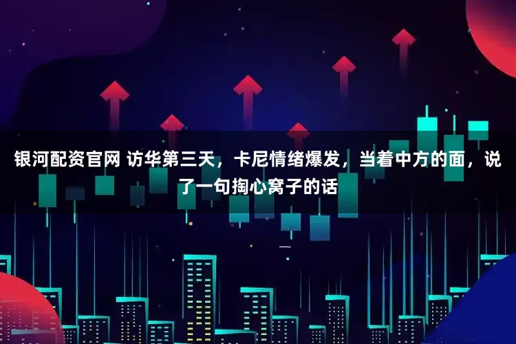 银河配资官网 访华第三天，卡尼情绪爆发，当着中方的面，说了一句掏心窝子的话