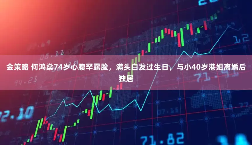 金策略 何鸿燊74岁心腹罕露脸，满头白发过生日，与小40岁港姐离婚后独居