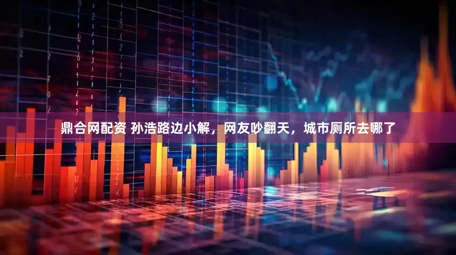 鼎合网配资 孙浩路边小解，网友吵翻天，城市厕所去哪了